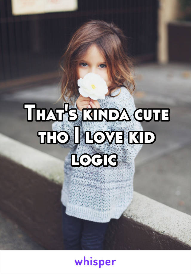 That's kinda cute tho I love kid logic 