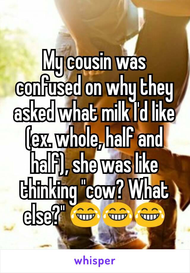 My cousin was confused on why they asked what milk I'd like (ex. whole, half and half), she was like thinking "cow? What else?" 😂😂😂