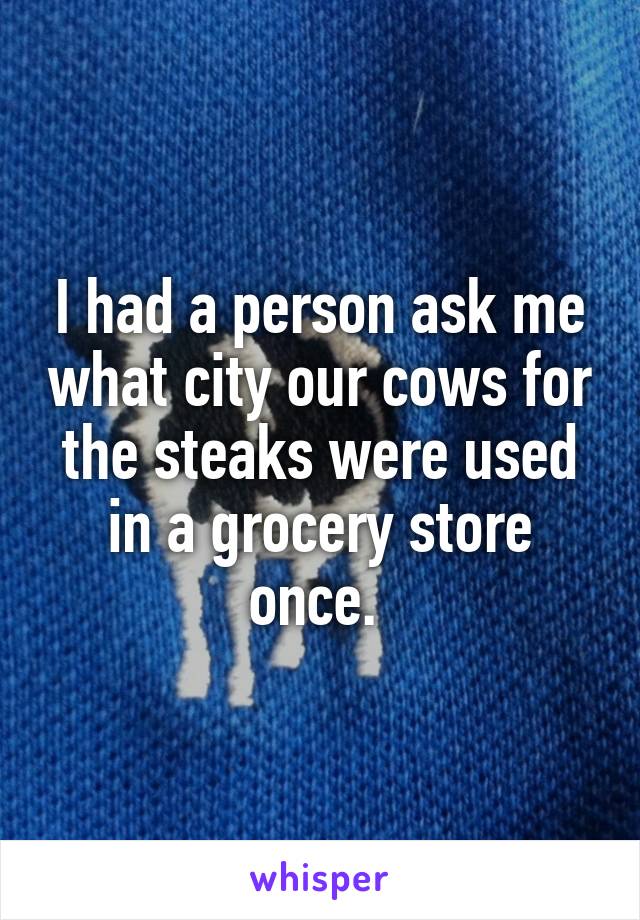 I had a person ask me what city our cows for the steaks were used in a grocery store once. 
