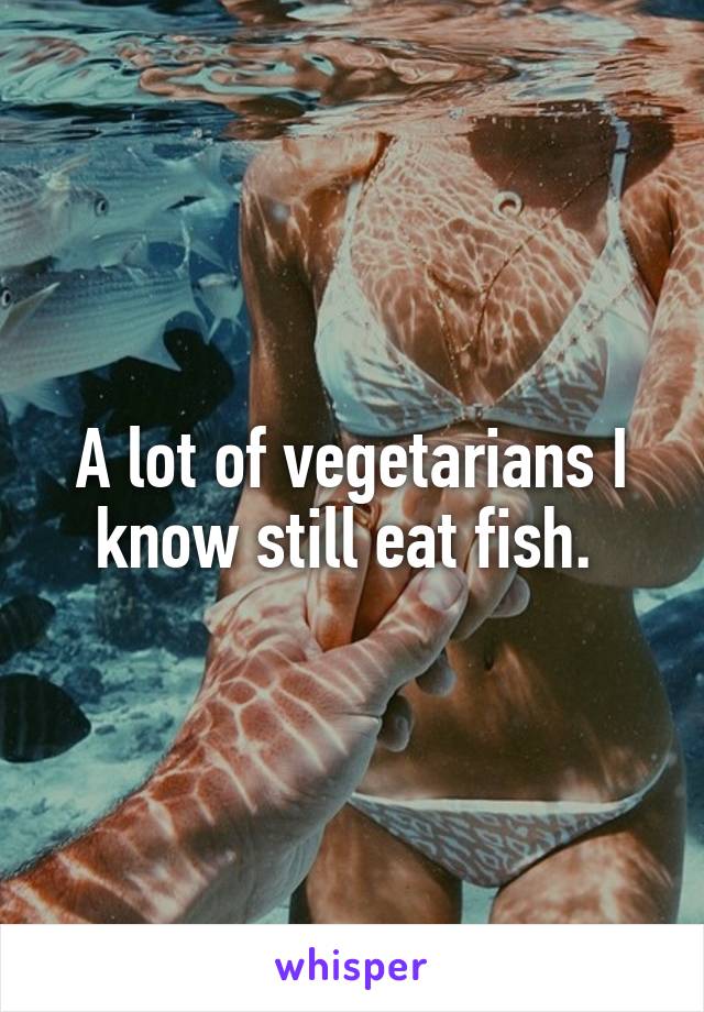A lot of vegetarians I know still eat fish. 