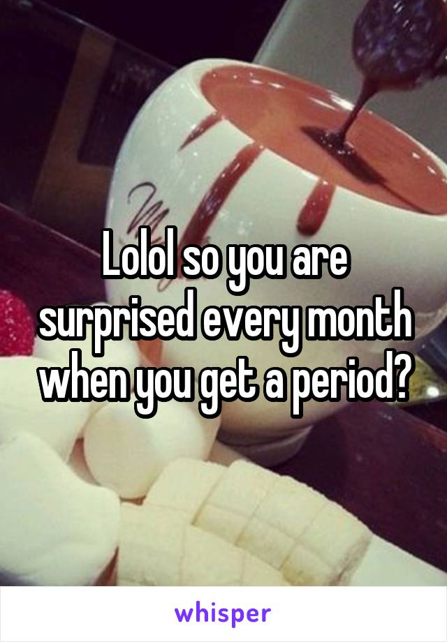 Lolol so you are surprised every month when you get a period?