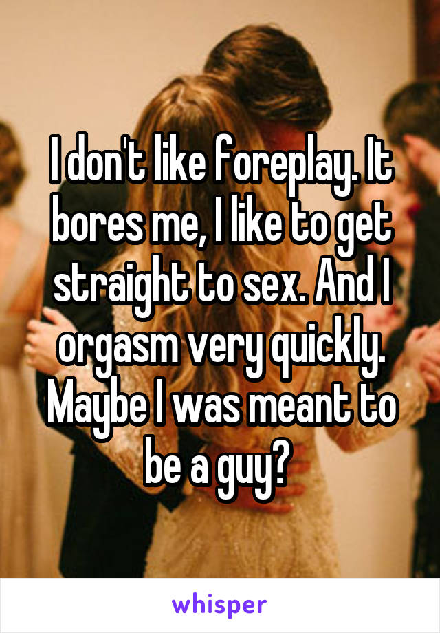 I don't like foreplay. It bores me, I like to get straight to sex. And I orgasm very quickly. Maybe I was meant to be a guy? 