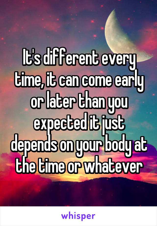It's different every time, it can come early or later than you expected it just depends on your body at the time or whatever