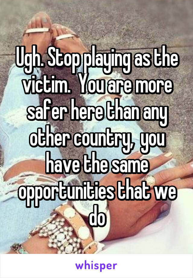 Ugh. Stop playing as the victim.  You are more safer here than any other country,  you have the same opportunities that we do