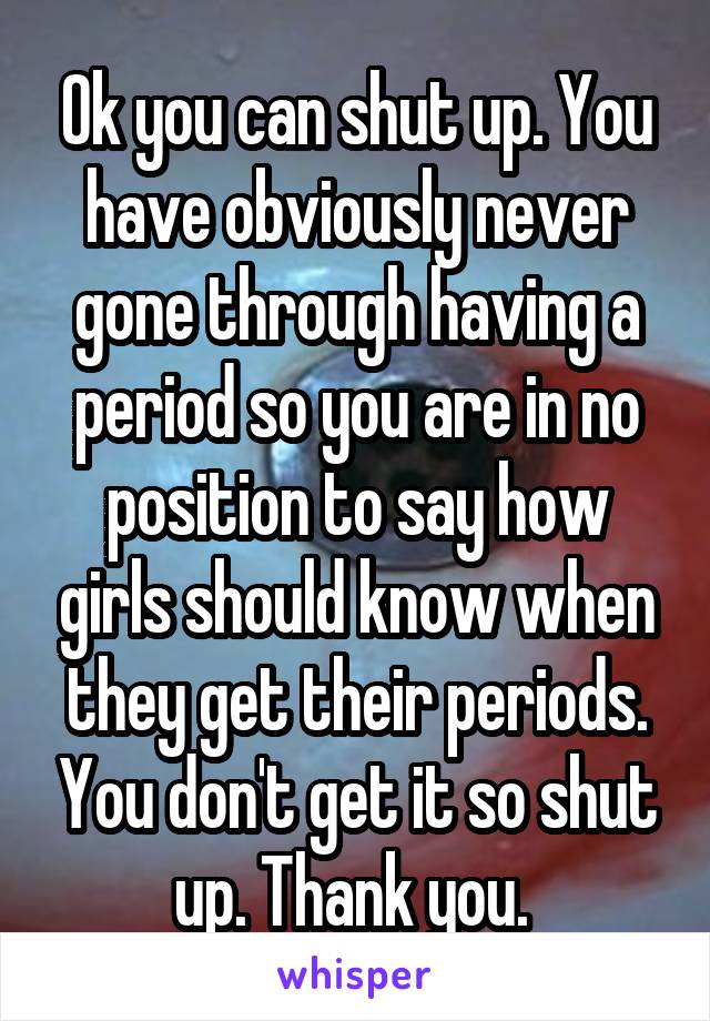 Ok you can shut up. You have obviously never gone through having a period so you are in no position to say how girls should know when they get their periods. You don't get it so shut up. Thank you. 