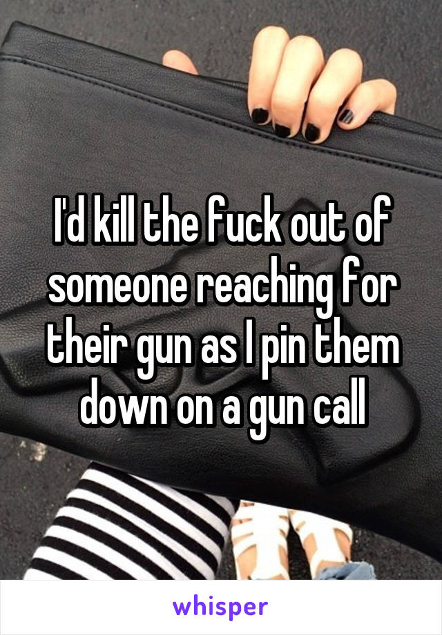 I'd kill the fuck out of someone reaching for their gun as I pin them down on a gun call