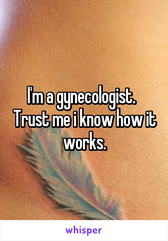 I'm a gynecologist.   Trust me i know how it works.