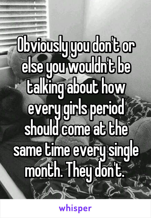 Obviously you don't or else you wouldn't be talking about how every girls period should come at the same time every single month. They don't. 