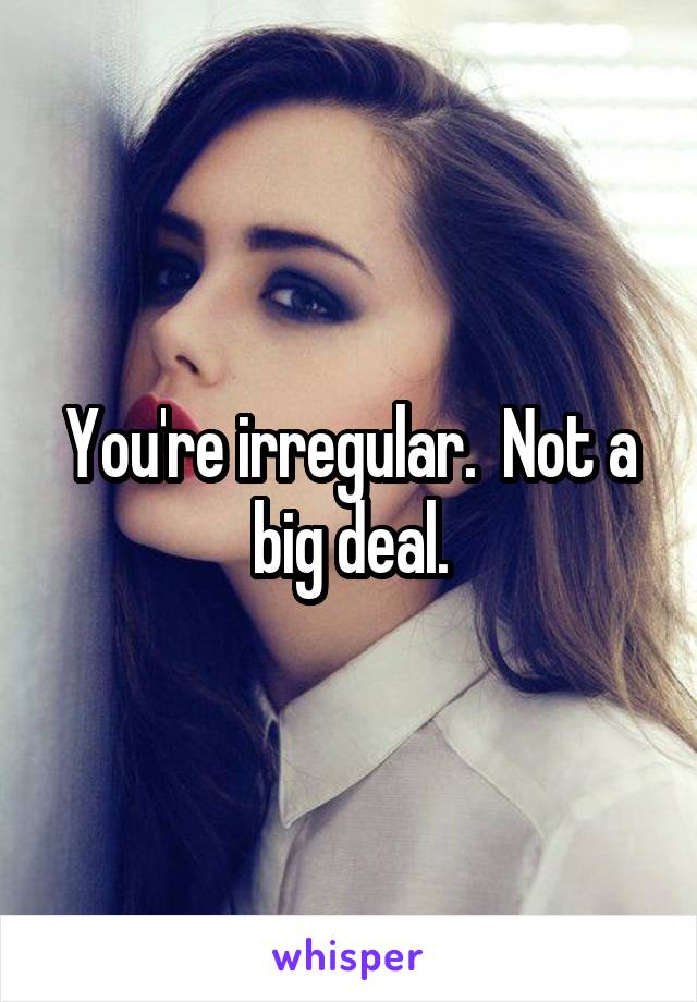 You're irregular.  Not a big deal.