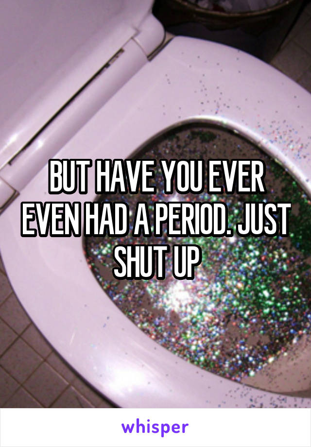 BUT HAVE YOU EVER EVEN HAD A PERIOD. JUST SHUT UP