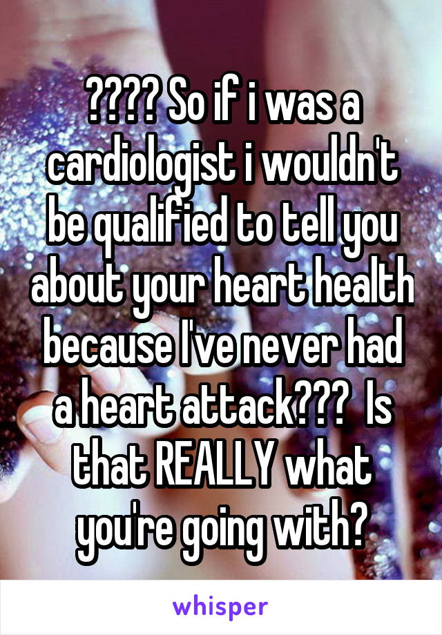 ???? So if i was a cardiologist i wouldn't be qualified to tell you about your heart health because I've never had a heart attack???  Is that REALLY what you're going with?