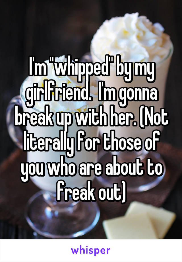 I'm "whipped" by my girlfriend.  I'm gonna break up with her. (Not literally for those of you who are about to freak out)