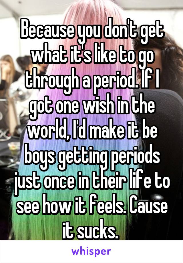 Because you don't get what it's like to go through a period. If I got one wish in the world, I'd make it be boys getting periods just once in their life to see how it feels. Cause it sucks. 