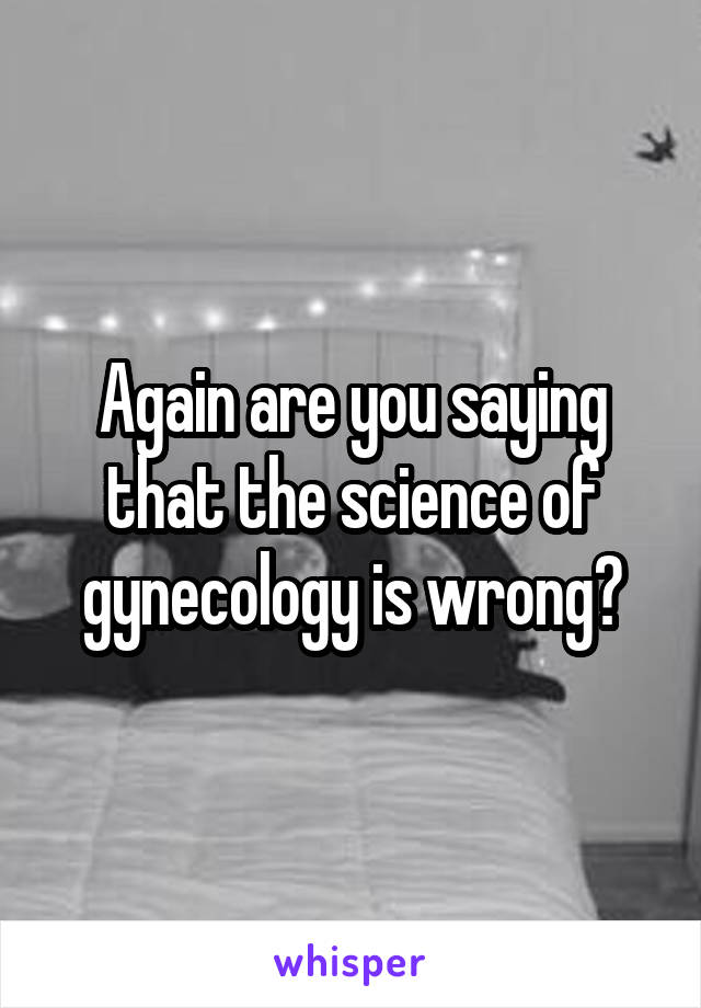 Again are you saying that the science of gynecology is wrong?