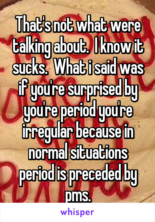 That's not what were talking about.  I know it sucks.  What i said was if you're surprised by you're period you're irregular because in normal situations period is preceded by pms.