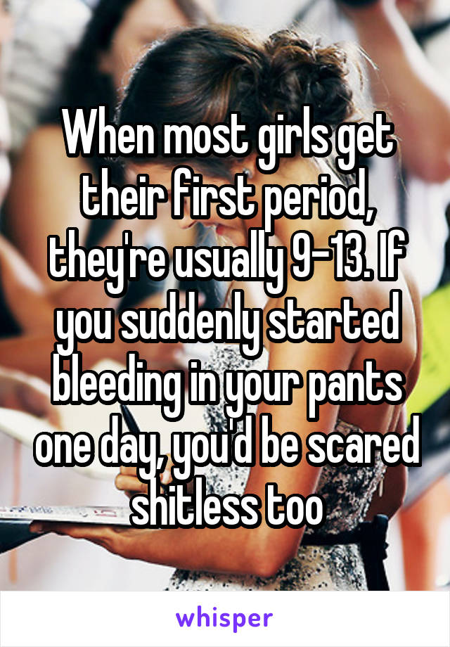 When most girls get their first period, they're usually 9-13. If you suddenly started bleeding in your pants one day, you'd be scared shitless too