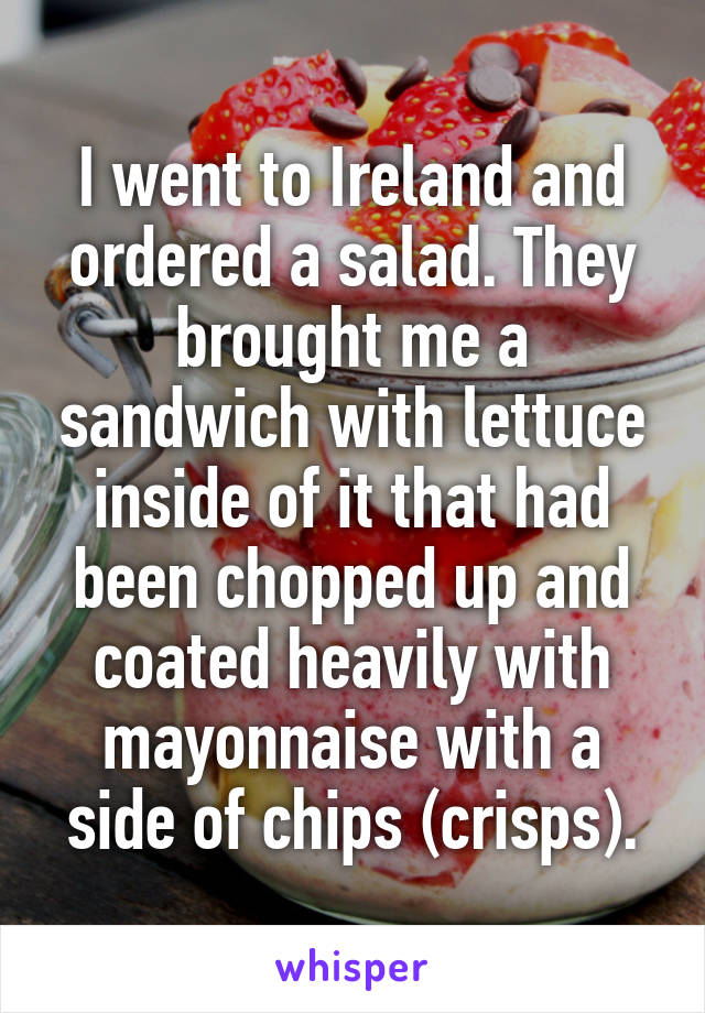 I went to Ireland and ordered a salad. They brought me a sandwich with lettuce inside of it that had been chopped up and coated heavily with mayonnaise with a side of chips (crisps).