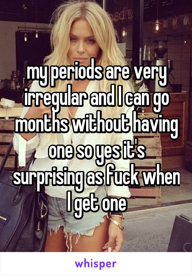 my periods are very irregular and I can go months without having one so yes it's surprising as fuck when I get one
