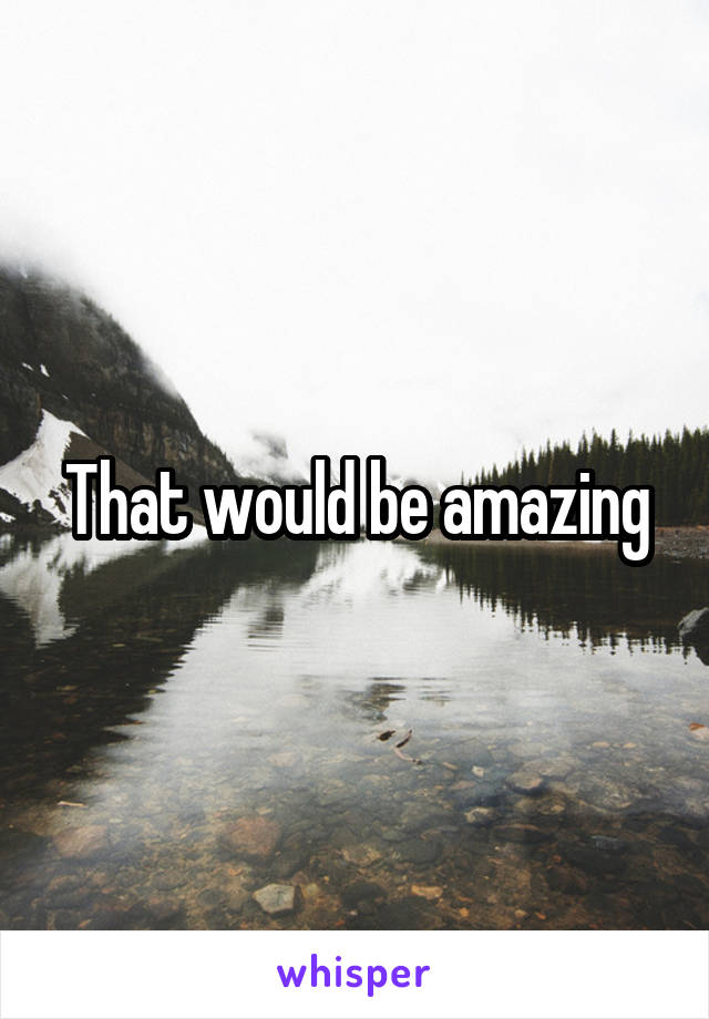 That would be amazing