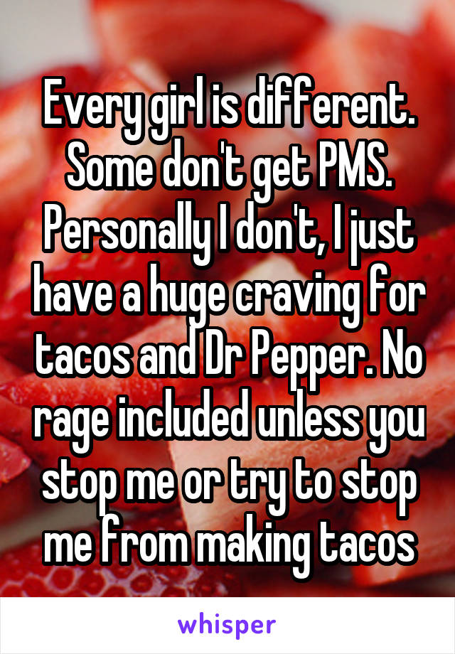 Every girl is different. Some don't get PMS. Personally I don't, I just have a huge craving for tacos and Dr Pepper. No rage included unless you stop me or try to stop me from making tacos