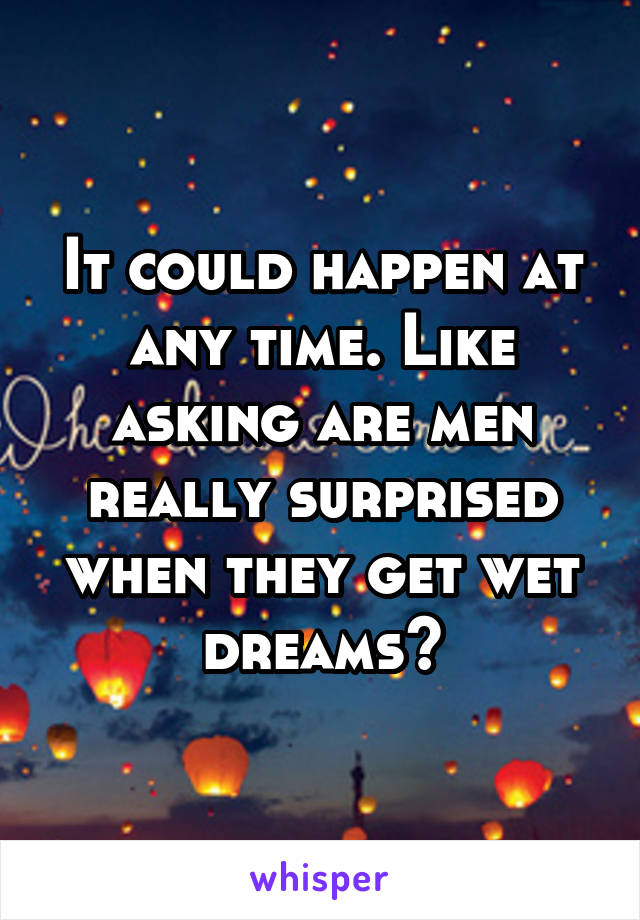 It could happen at any time. Like asking are men really surprised when they get wet dreams?