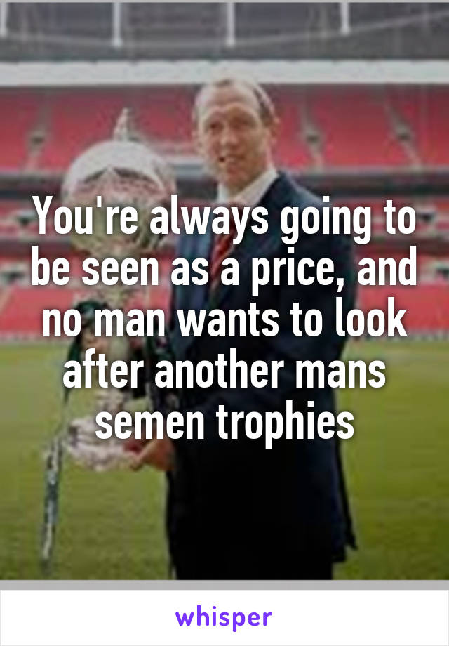 You're always going to be seen as a price, and no man wants to look after another mans semen trophies