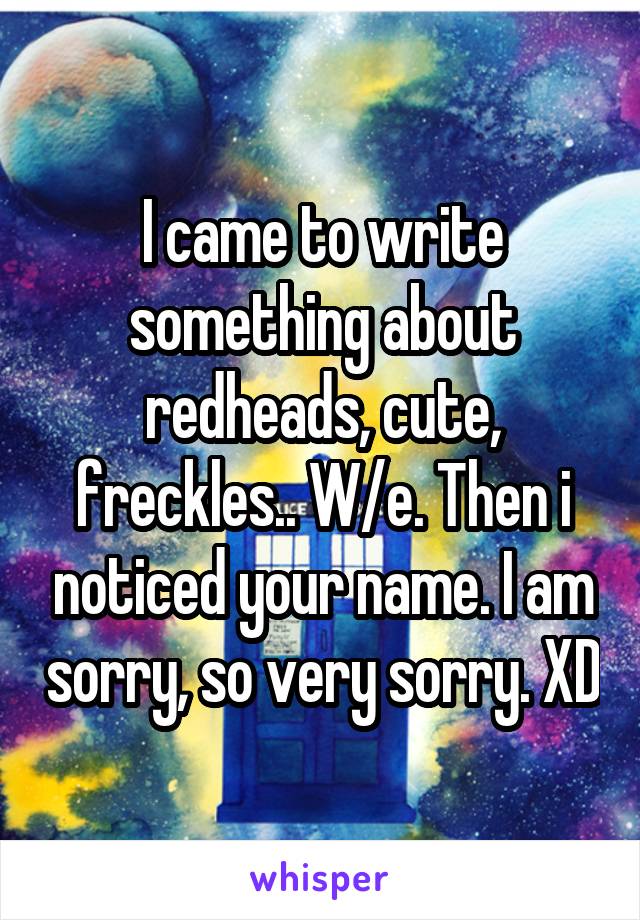 I came to write something about redheads, cute, freckles.. W/e. Then i noticed your name. I am sorry, so very sorry. XD