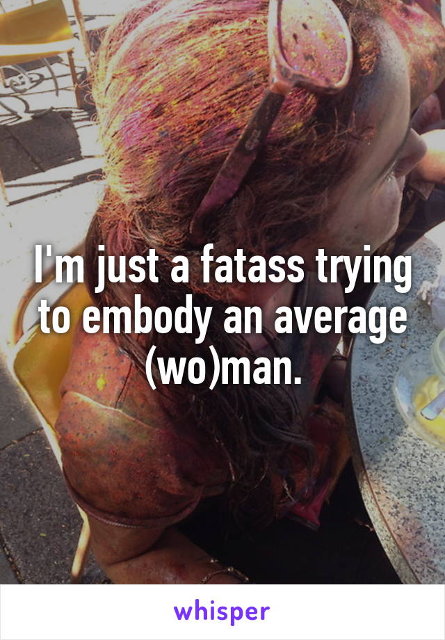 I'm just a fatass trying to embody an average (wo)man.