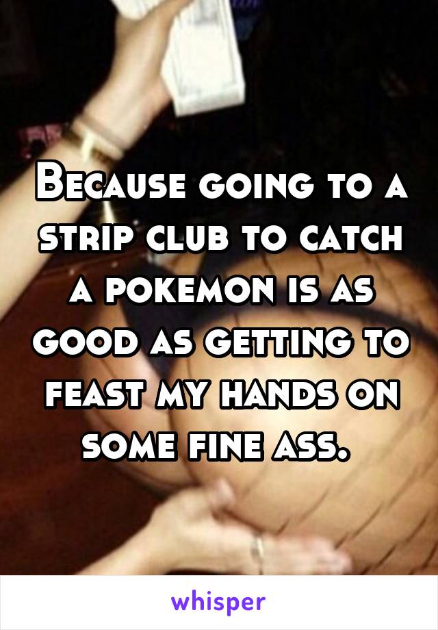 Because going to a strip club to catch a pokemon is as good as getting to feast my hands on some fine ass. 