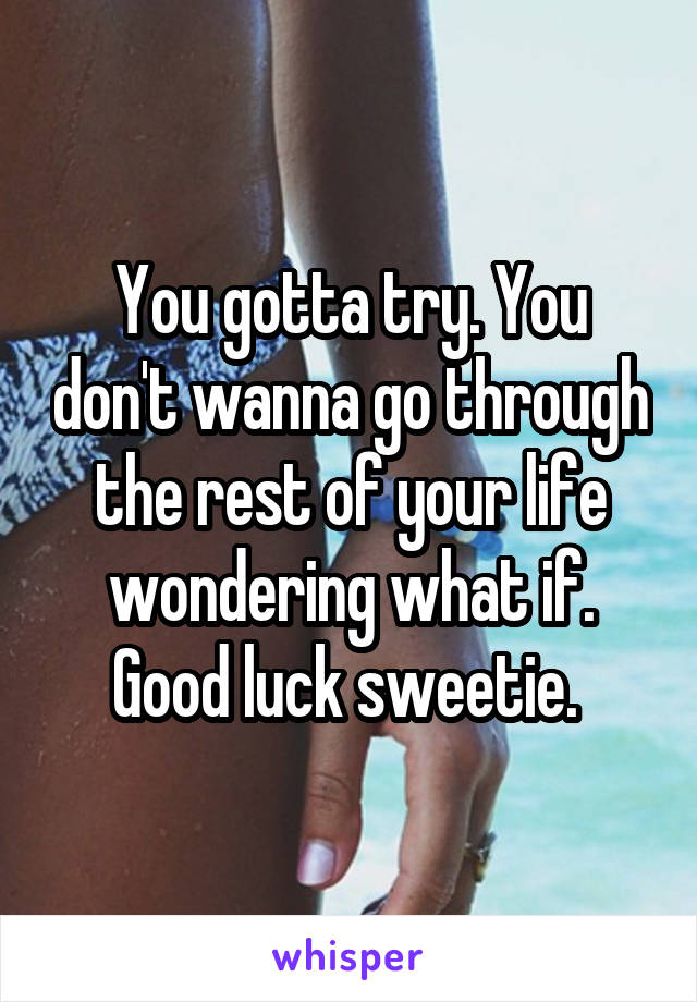 You gotta try. You don't wanna go through the rest of your life wondering what if. Good luck sweetie. 