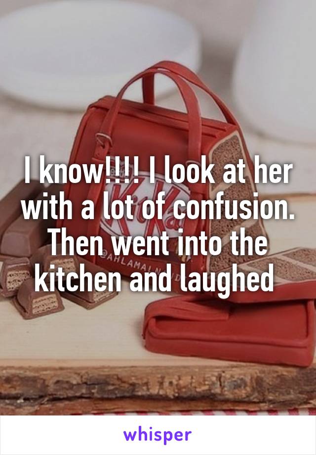 I know!!!! I look at her with a lot of confusion. Then went into the kitchen and laughed 