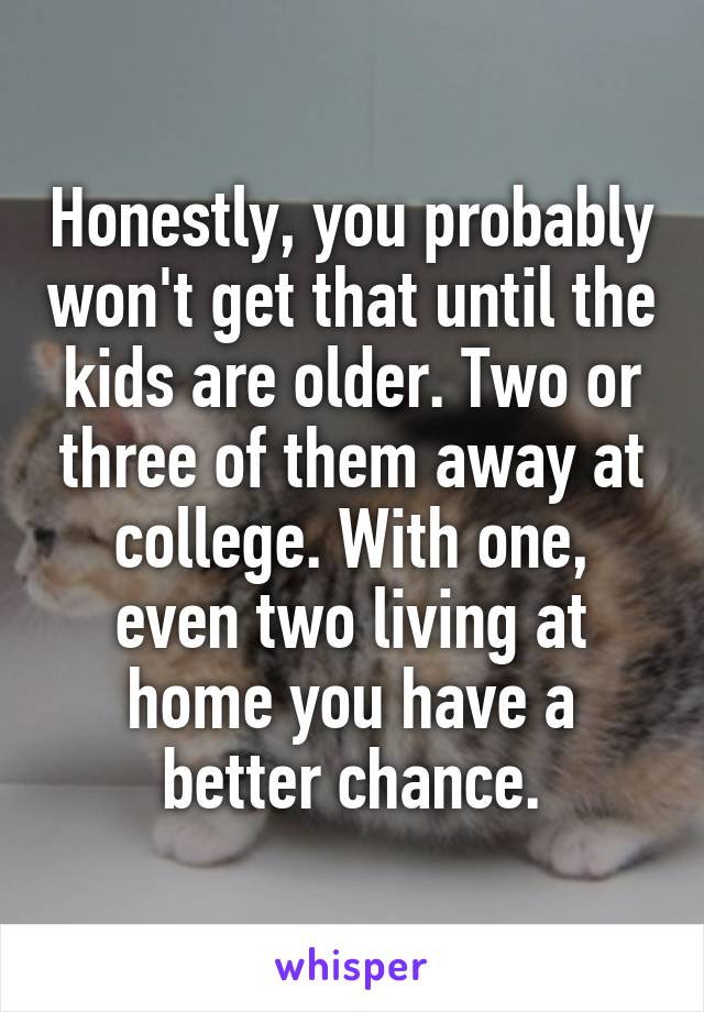 Honestly, you probably won't get that until the kids are older. Two or three of them away at college. With one, even two living at home you have a better chance.