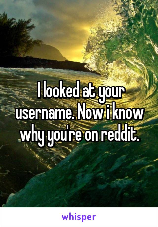  I looked at your username. Now i know why you're on reddit.