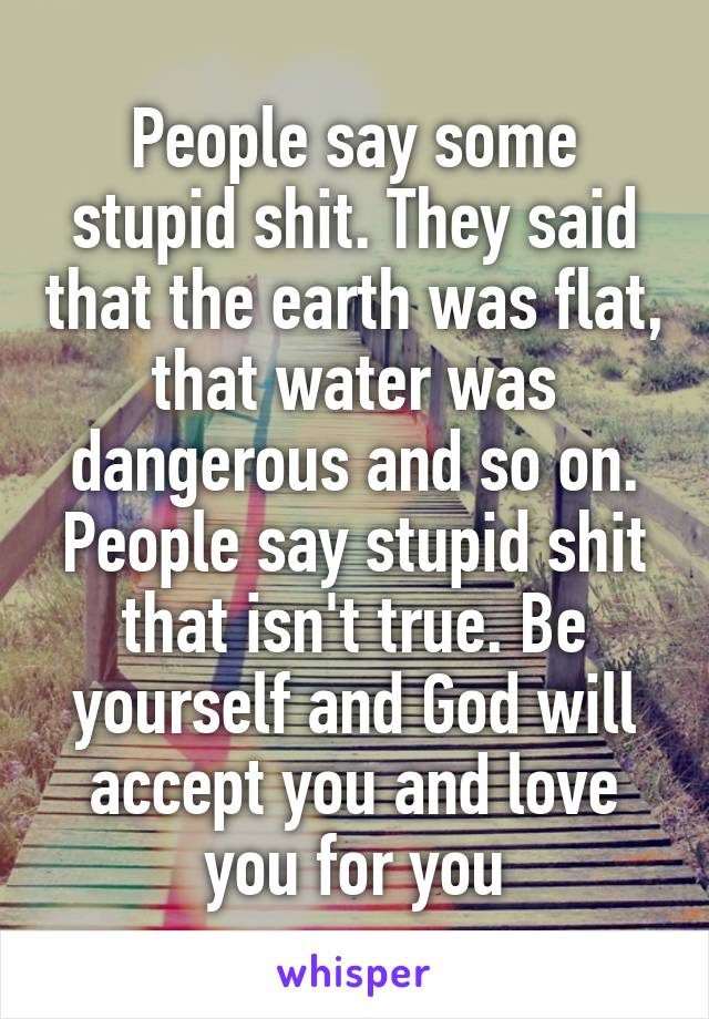 People say some stupid shit. They said that the earth was flat, that water was dangerous and so on. People say stupid shit that isn't true. Be yourself and God will accept you and love you for you