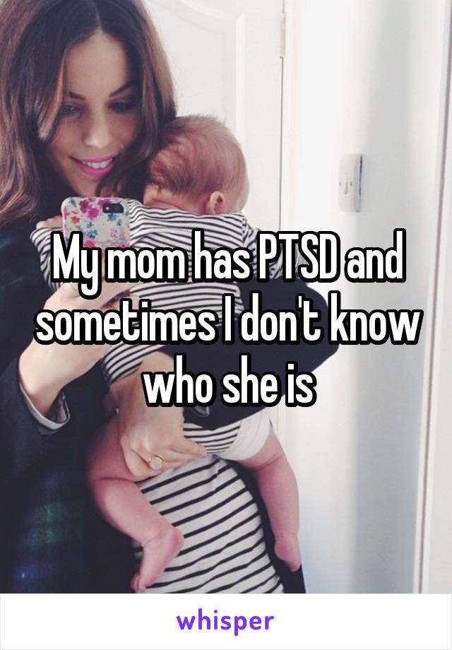 My mom has PTSD and sometimes I don't know who she is
