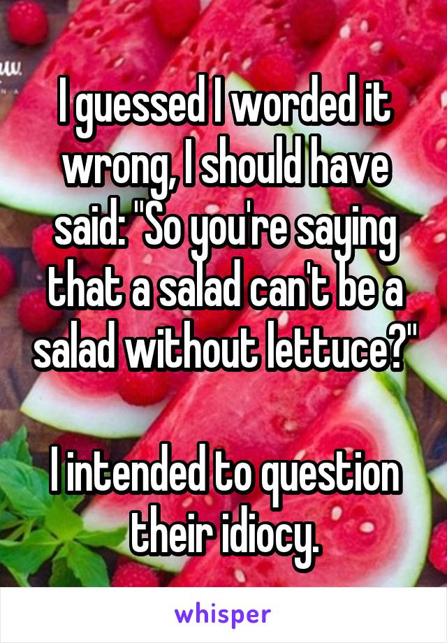 I guessed I worded it wrong, I should have said: "So you're saying that a salad can't be a salad without lettuce?" 
I intended to question their idiocy.
