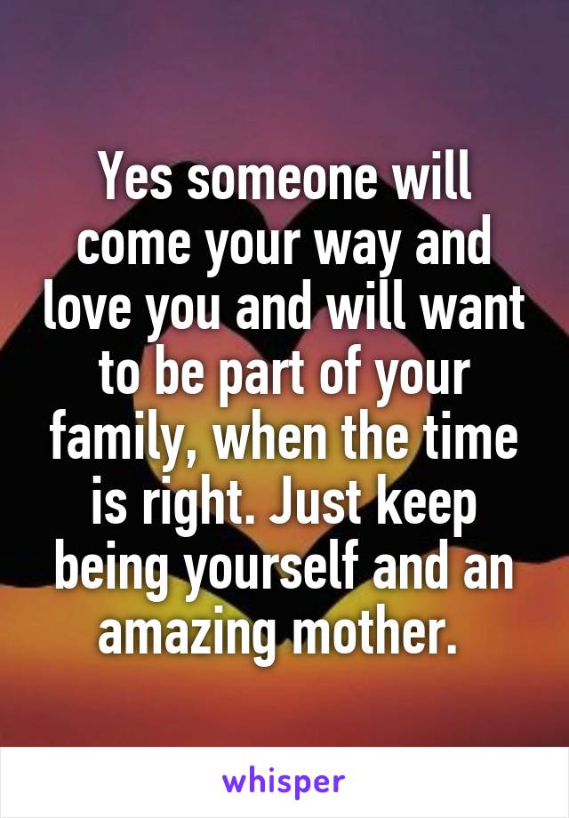 Yes someone will come your way and love you and will want to be part of your family, when the time is right. Just keep being yourself and an amazing mother. 