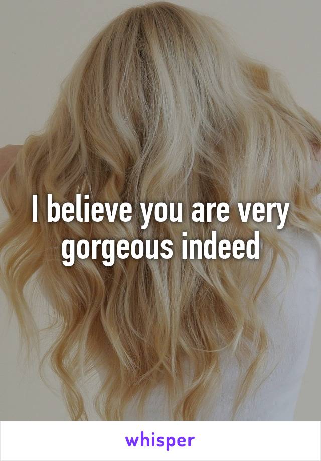 I believe you are very gorgeous indeed