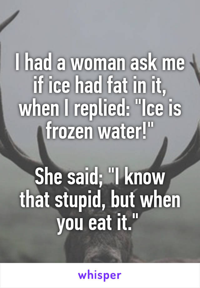 I had a woman ask me if ice had fat in it, when I replied: "Ice is frozen water!"

She said; "I know that stupid, but when you eat it." 