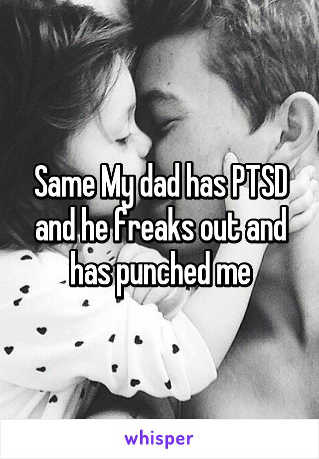 Same My dad has PTSD and he freaks out and has punched me