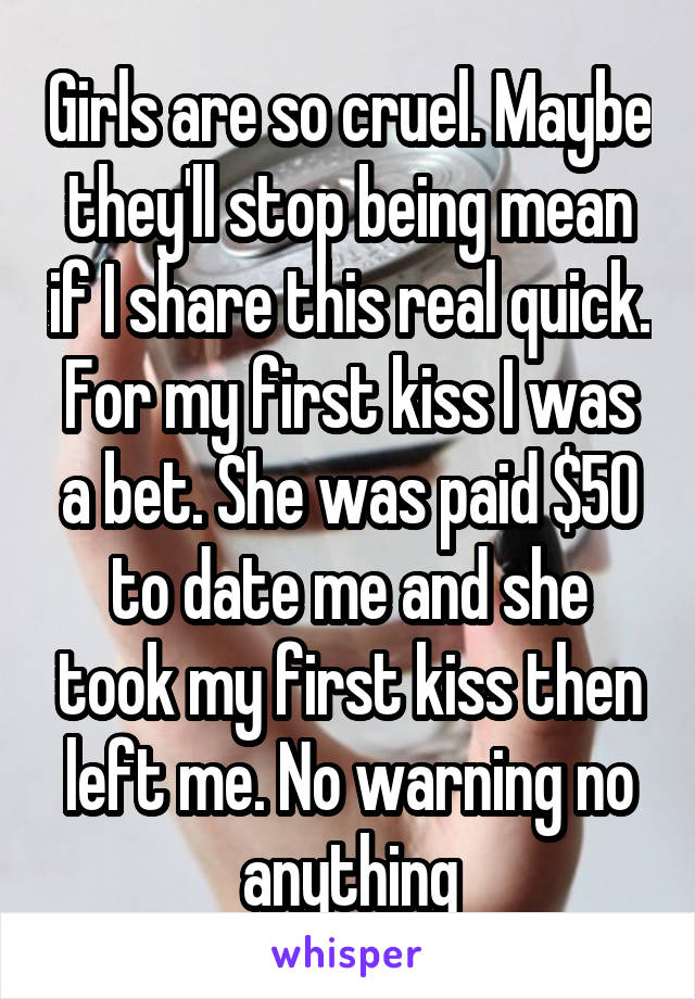 Girls are so cruel. Maybe they'll stop being mean if I share this real quick. For my first kiss I was a bet. She was paid $50 to date me and she took my first kiss then left me. No warning no anything
