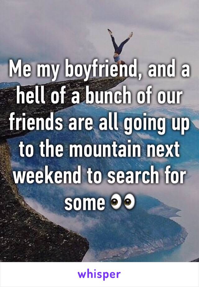 Me my boyfriend, and a hell of a bunch of our friends are all going up to the mountain next weekend to search for some 👀
