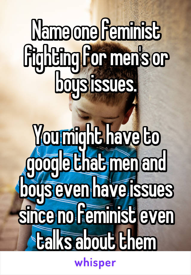 Name one feminist fighting for men's or boys issues.

You might have to google that men and boys even have issues since no feminist even talks about them