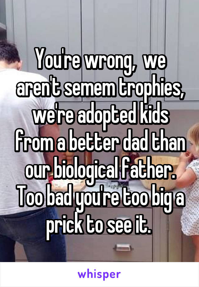 You're wrong,  we aren't semem trophies, we're adopted kids from a better dad than our biological father. Too bad you're too big a prick to see it. 