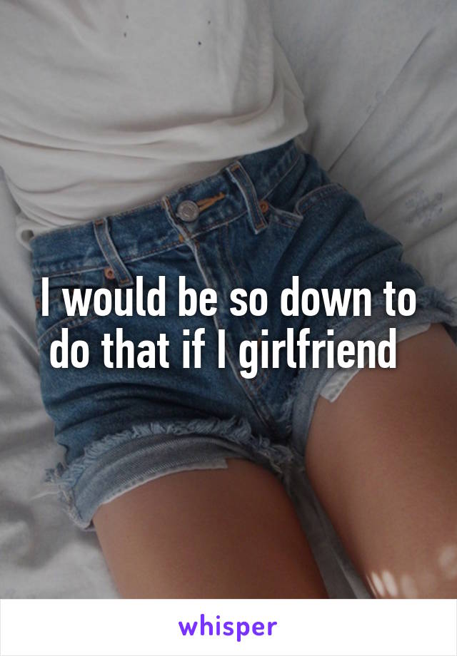 I would be so down to do that if I girlfriend 