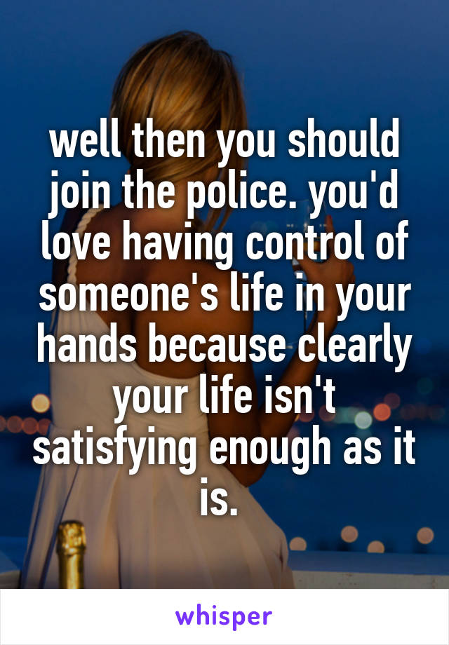 well then you should join the police. you'd love having control of someone's life in your hands because clearly your life isn't satisfying enough as it is. 