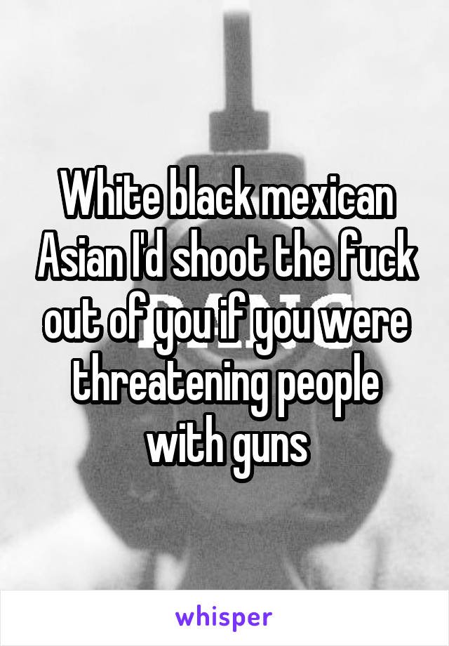 White black mexican Asian I'd shoot the fuck out of you if you were threatening people with guns