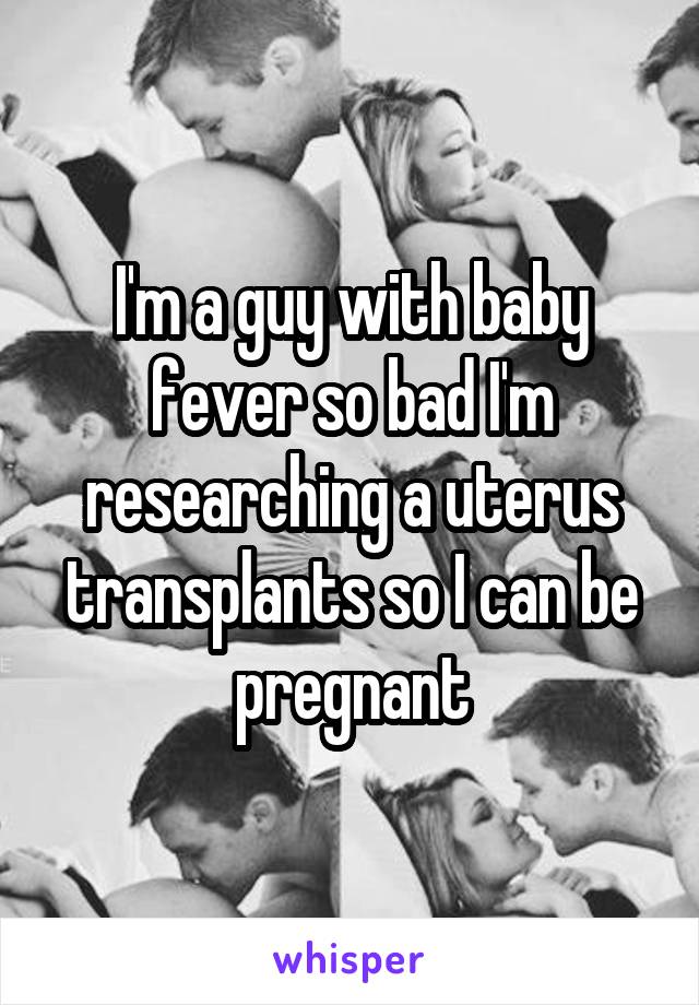 I'm a guy with baby fever so bad I'm researching a uterus transplants so I can be pregnant