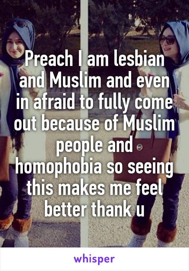 Preach I am lesbian and Muslim and even in afraid to fully come out because of Muslim people and homophobia so seeing this makes me feel better thank u