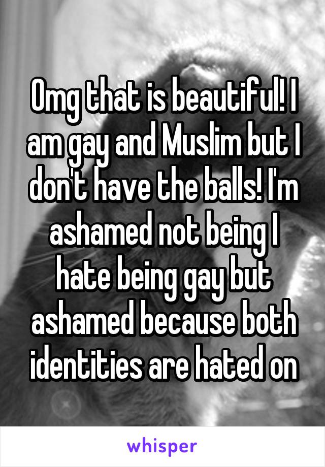 Omg that is beautiful! I am gay and Muslim but I don't have the balls! I'm ashamed not being I hate being gay but ashamed because both identities are hated on